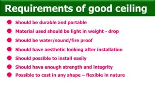 Should be durable and portable
Requirements of good ceiling
Material used should be light in weight - drop
Should be water/sound/fire proof
Should have aesthetic looking after installation
Should possible to install easily
Should have enough strength and integrity
Possible to cast in any shape – flexible in nature
 