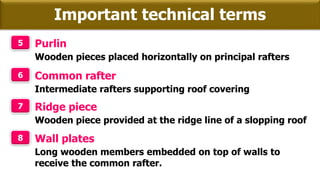 Important technical terms
5 Purlin
Wooden pieces placed horizontally on principal rafters
6 Common rafter
Intermediate rafters supporting roof covering
7 Ridge piece
Wooden piece provided at the ridge line of a slopping roof
8 Wall plates
Long wooden members embedded on top of walls to
receive the common rafter.
 