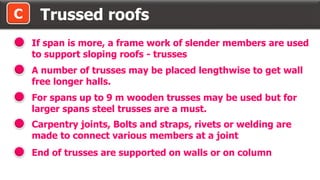Trussed roofsC
If span is more, a frame work of slender members are used
to support sloping roofs - trusses
A number of trusses may be placed lengthwise to get wall
free longer halls.
For spans up to 9 m wooden trusses may be used but for
larger spans steel trusses are a must.
Carpentry joints, Bolts and straps, rivets or welding are
made to connect various members at a joint
End of trusses are supported on walls or on column
 