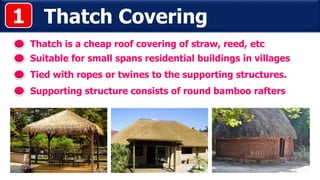 Thatch Covering
Thatch is a cheap roof covering of straw, reed, etc
Tied with ropes or twines to the supporting structures.
1
Suitable for small spans residential buildings in villages
Supporting structure consists of round bamboo rafters
 