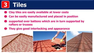Tiles
Clay tiles are easily available at lower costs
supported over battens which are in turn supported by
rafters or trusses
3
Can be easily manufactured and placed in position
They give good interlocking and appearance
 