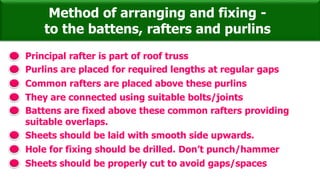 Method of arranging and fixing -
to the battens, rafters and purlins
Principal rafter is part of roof truss
Purlins are placed for required lengths at regular gaps
They are connected using suitable bolts/joints
Common rafters are placed above these purlins
Battens are fixed above these common rafters providing
suitable overlaps.
Sheets should be laid with smooth side upwards.
Hole for fixing should be drilled. Don’t punch/hammer
Sheets should be properly cut to avoid gaps/spaces
 