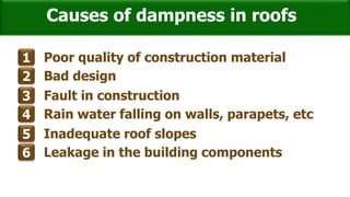 Causes of dampness in roofs
1 Poor quality of construction material
2 Bad design
3 Fault in construction
4 Rain water falling on walls, parapets, etc
5 Inadequate roof slopes
6 Leakage in the building components
 