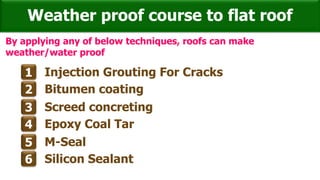 Weather proof course to flat roof
1 Injection Grouting For Cracks
2 Bitumen coating
3 Screed concreting
4 Epoxy Coal Tar
5 M-Seal
6 Silicon Sealant
By applying any of below techniques, roofs can make
weather/water proof
 