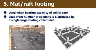 5. Mat/raft footing
Used when bearing capacity of soil is poor
Load from number of columns is distributed by
a single large footing called mat.
 