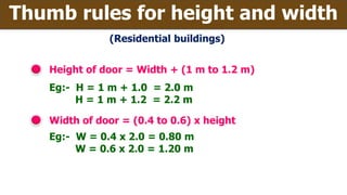 Height of door = Width + (1 m to 1.2 m)
Eg:- H = 1 m + 1.0 = 2.0 m
H = 1 m + 1.2 = 2.2 m
Width of door = (0.4 to 0.6) x height
Thumb rules for height and width
Eg:- W = 0.4 x 2.0 = 0.80 m
W = 0.6 x 2.0 = 1.20 m
(Residential buildings)
 