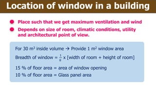 Location of window in a building
Place such that we get maximum ventilation and wind
Depends on size of room, climatic conditions, utility
and architectural point of view.
For 30 m3 inside volume  Provide 1 m2 window area
Breadth of window =
1
8
x [width of room + height of room]
15 % of floor area = area of window opening
10 % of floor area = Glass panel area
 