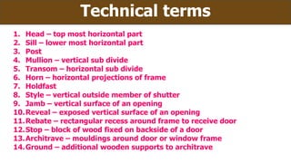 Technical terms
1. Head – top most horizontal part
2. Sill – lower most horizontal part
3. Post
4. Mullion – vertical sub divide
5. Transom – horizontal sub divide
6. Horn – horizontal projections of frame
7. Holdfast
8. Style – vertical outside member of shutter
9. Jamb – vertical surface of an opening
10.Reveal – exposed vertical surface of an opening
11.Rebate – rectangular recess around frame to receive door
12.Stop – block of wood fixed on backside of a door
13.Architrave – mouldings around door or window frame
14.Ground – additional wooden supports to architrave
 