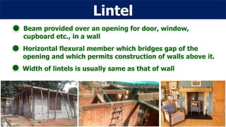 Lintel
Horizontal flexural member which bridges gap of the
opening and which permits construction of walls above it.
Width of lintels is usually same as that of wall
Beam provided over an opening for door, window,
cupboard etc., in a wall
 