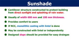 Sunshade
Cantilever structure constructed to protect building
from direct sunlight and splashing of rain water.
Usually of width 600 mm and 100 mm thickness.
Provides comfort to users
If RCC, monolithic casting with lintel is done
May be constructed with lintel or independently
Designed slope should be provided for easy draingae
 