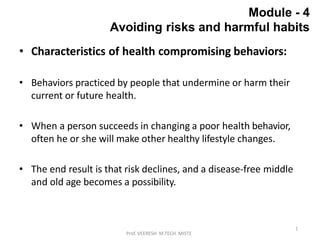 1
Prof. VEERESH M.TECH. MISTE
Module - 4
Avoiding risks and harmful habits
• Characteristics of health compromising behaviors:
• Behaviors practiced by people that undermine or harm their
current or future health.
• When a person succeeds in changing a poor health behavior,
often he or she will make other healthy lifestyle changes.
• The end result is that risk declines, and a disease-free middle
and old age becomes a possibility.
 