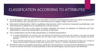 CLASSIFICATION ACCORDING TO ATTRIBUTES
 As stated above, data are classified on the basis of common characteristics which can either be descriptive
(such as literacy, sex, honesty, etc.) or numerical (such as weight, height, income, etc.).
 Descriptive characteristics refer to qualitative phenomenon which cannot be measured quantitatively; only
their presence or absence in an individual item can be noticed.
 Data obtained this way on the basis of certain attributes are known as statistics of attributes and their
classification is said to be classification according to attributes.
 Such classification can be simple classification or manifold classification.
 In simple classification we consider only one attribute and divide the universe into two classes—one class consisting
of items possessing the given attribute and the other class consisting of items which do not possess the given
attribute.
 But in manifold classification we consider two or more attributes simultaneously, and divide that data into a number of
classes (total number of classes of final order is given by 2n , where n = number of attributes considered).
 Whenever data are classified according to attributes, the researcher must see that the attributes are defined
in such a manner that there is least possibility of any doubt/ambiguity concerning the said attributes.
 