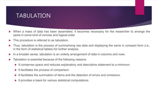 TABULATION
 When a mass of data has been assembled, it becomes necessary for the researcher to arrange the
same in some kind of concise and logical order.
 This procedure is referred to as tabulation.
 Thus, tabulation is the process of summarising raw data and displaying the same in compact form (i.e.,
in the form of statistical tables) for further analysis.
 In a broader sense, tabulation is an orderly arrangement of data in columns and rows.
 Tabulation is essential because of the following reasons.
 It conserves space and reduces explanatory and descriptive statement to a minimum.
 It facilitates the process of comparison.
 It facilitates the summation of items and the detection of errors and omissions.
 It provides a basis for various statistical computations.
 