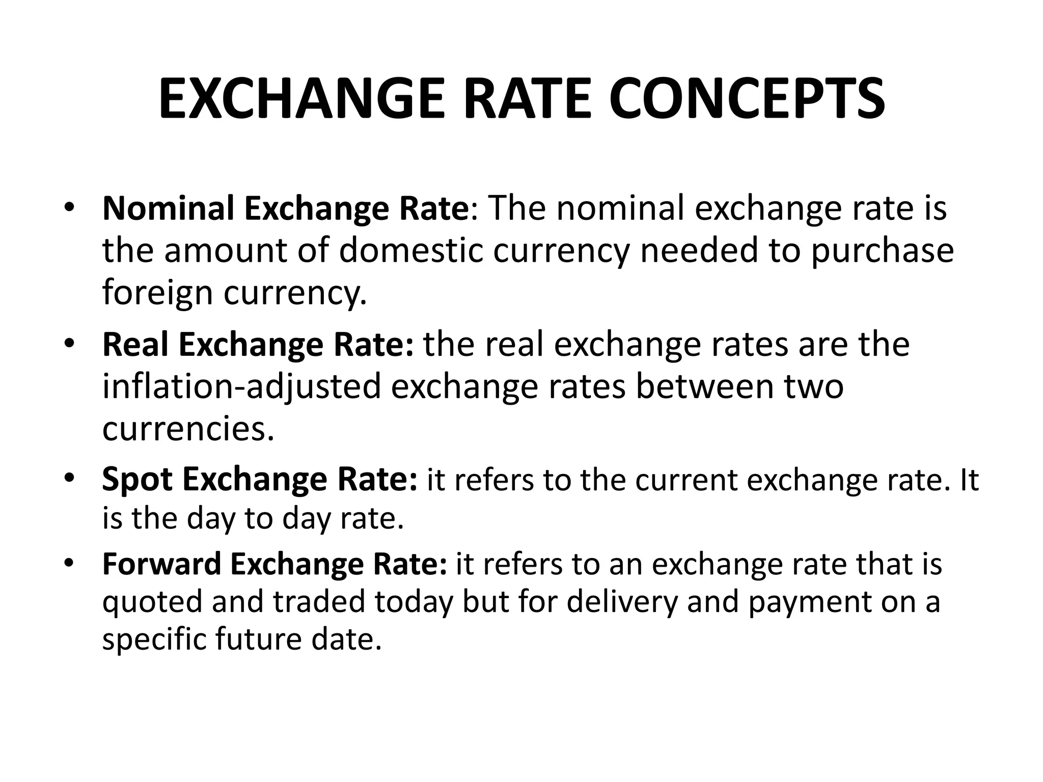 EXCHANGE RATE CONCEPTS
• Nominal Exchange Rate: The nominal exchange rate is
the amount of domestic currency needed to purchase
foreign currency.
• Real Exchange Rate: the real exchange rates are the
inflation-adjusted exchange rates between two
currencies.
• Spot Exchange Rate: it refers to the current exchange rate. It
is the day to day rate.
• Forward Exchange Rate: it refers to an exchange rate that is
quoted and traded today but for delivery and payment on a
specific future date.
 