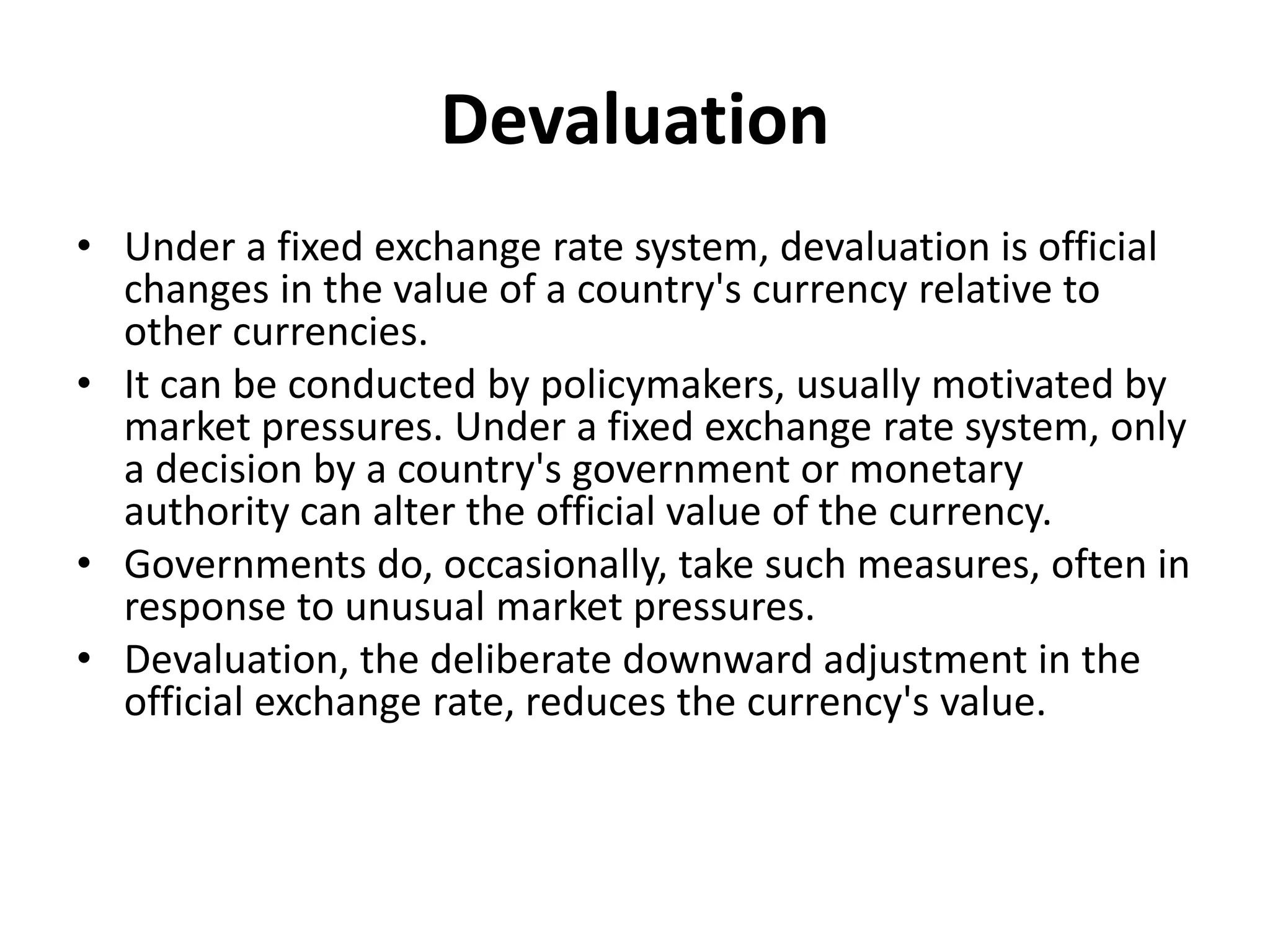 Devaluation
• Under a fixed exchange rate system, devaluation is official
changes in the value of a country's currency relative to
other currencies.
• It can be conducted by policymakers, usually motivated by
market pressures. Under a fixed exchange rate system, only
a decision by a country's government or monetary
authority can alter the official value of the currency.
• Governments do, occasionally, take such measures, often in
response to unusual market pressures.
• Devaluation, the deliberate downward adjustment in the
official exchange rate, reduces the currency's value.
 