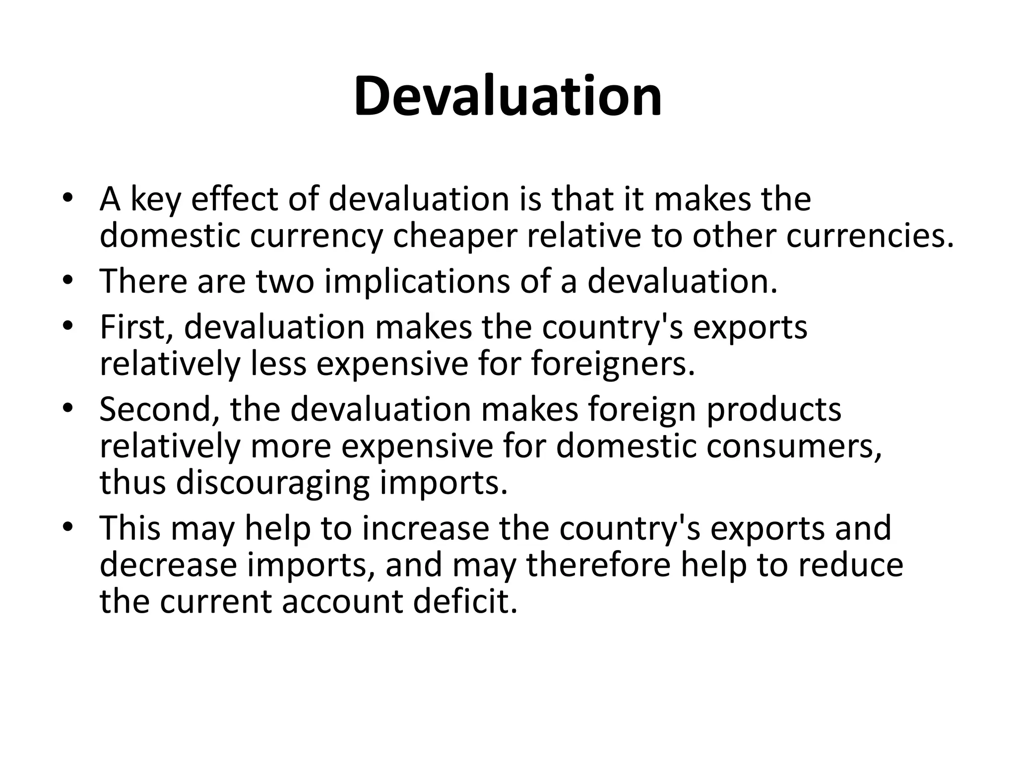 Devaluation
• A key effect of devaluation is that it makes the
domestic currency cheaper relative to other currencies.
• There are two implications of a devaluation.
• First, devaluation makes the country's exports
relatively less expensive for foreigners.
• Second, the devaluation makes foreign products
relatively more expensive for domestic consumers,
thus discouraging imports.
• This may help to increase the country's exports and
decrease imports, and may therefore help to reduce
the current account deficit.
 