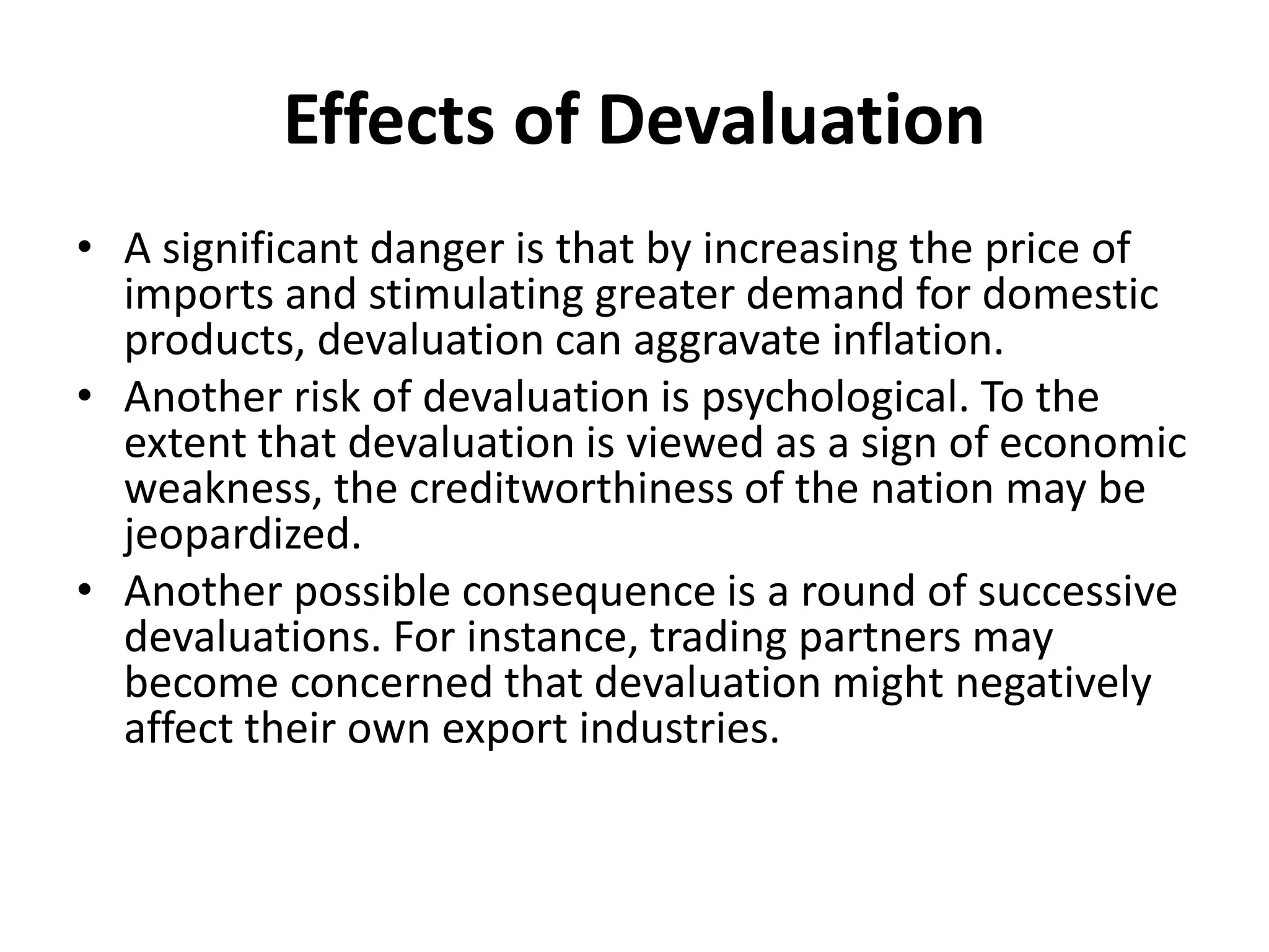 Effects of Devaluation
• A significant danger is that by increasing the price of
imports and stimulating greater demand for domestic
products, devaluation can aggravate inflation.
• Another risk of devaluation is psychological. To the
extent that devaluation is viewed as a sign of economic
weakness, the creditworthiness of the nation may be
jeopardized.
• Another possible consequence is a round of successive
devaluations. For instance, trading partners may
become concerned that devaluation might negatively
affect their own export industries.
 