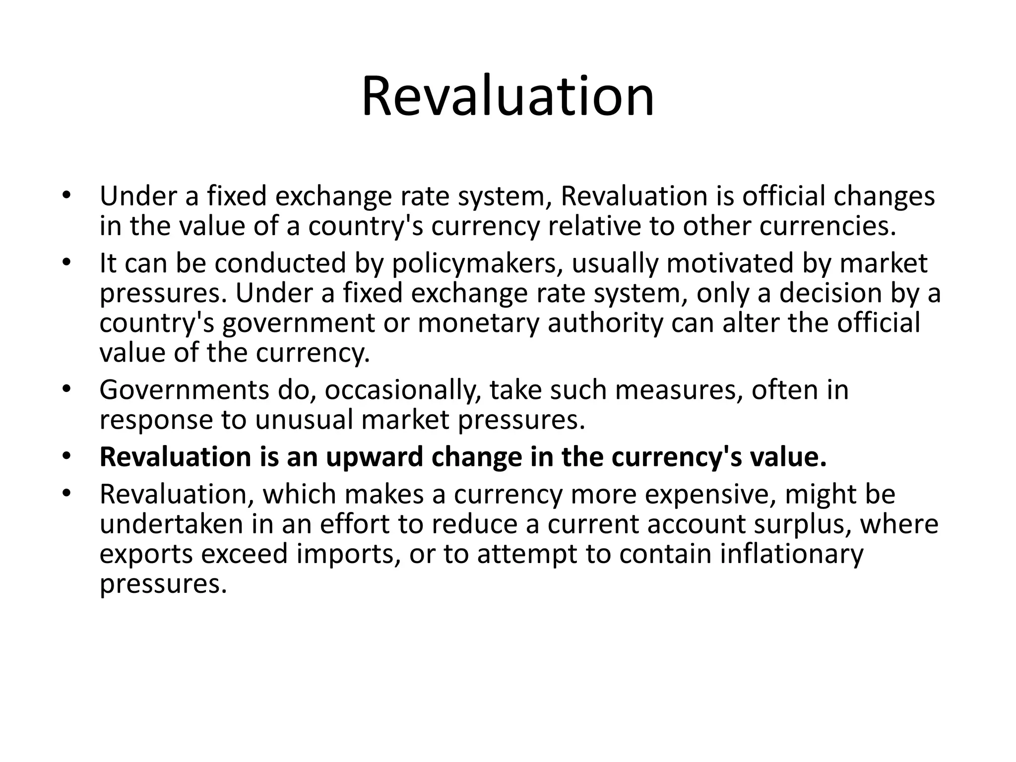 Revaluation
• Under a fixed exchange rate system, Revaluation is official changes
in the value of a country's currency relative to other currencies.
• It can be conducted by policymakers, usually motivated by market
pressures. Under a fixed exchange rate system, only a decision by a
country's government or monetary authority can alter the official
value of the currency.
• Governments do, occasionally, take such measures, often in
response to unusual market pressures.
• Revaluation is an upward change in the currency's value.
• Revaluation, which makes a currency more expensive, might be
undertaken in an effort to reduce a current account surplus, where
exports exceed imports, or to attempt to contain inflationary
pressures.
 