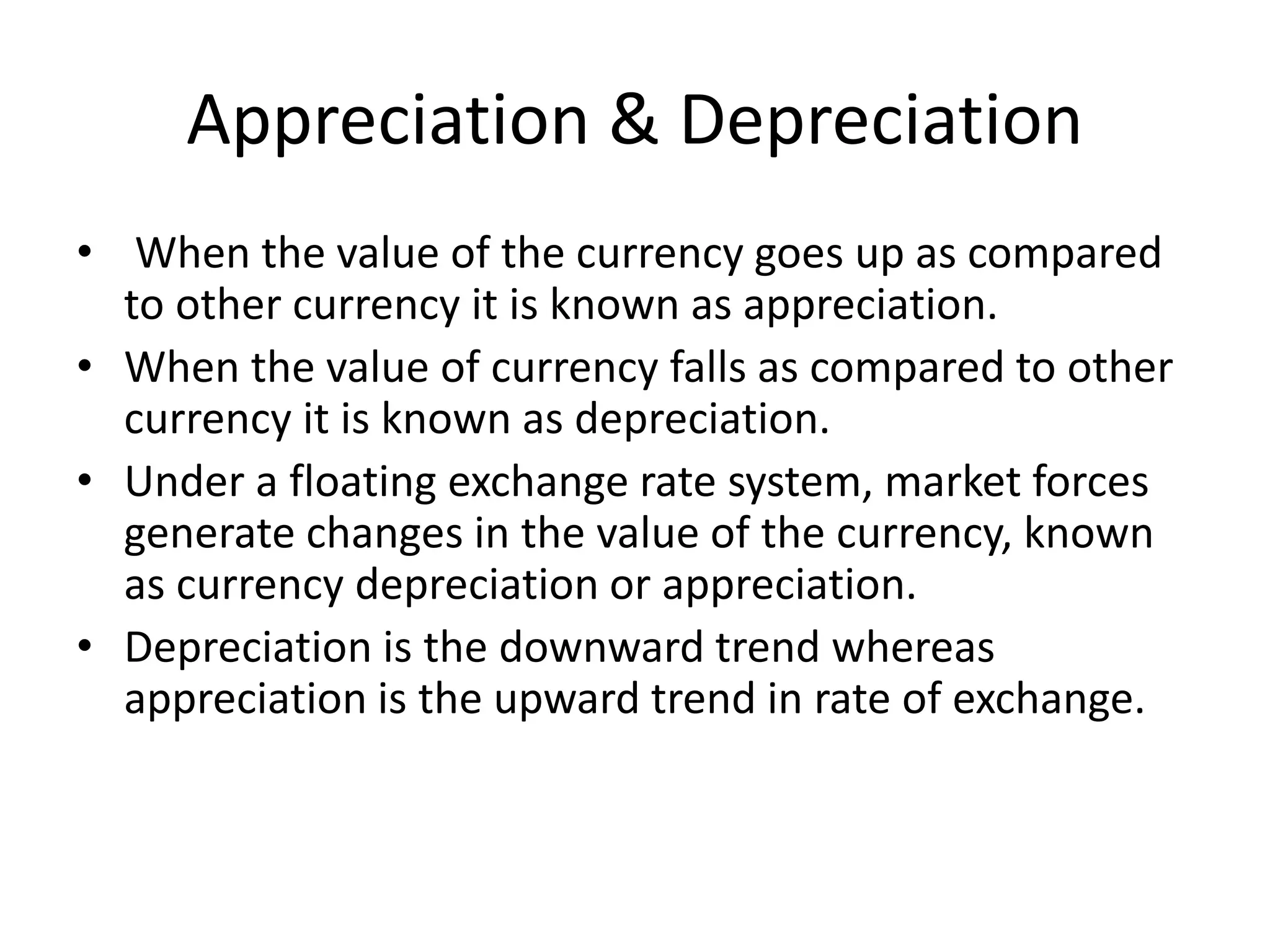Appreciation & Depreciation
• When the value of the currency goes up as compared
to other currency it is known as appreciation.
• When the value of currency falls as compared to other
currency it is known as depreciation.
• Under a floating exchange rate system, market forces
generate changes in the value of the currency, known
as currency depreciation or appreciation.
• Depreciation is the downward trend whereas
appreciation is the upward trend in rate of exchange.
 