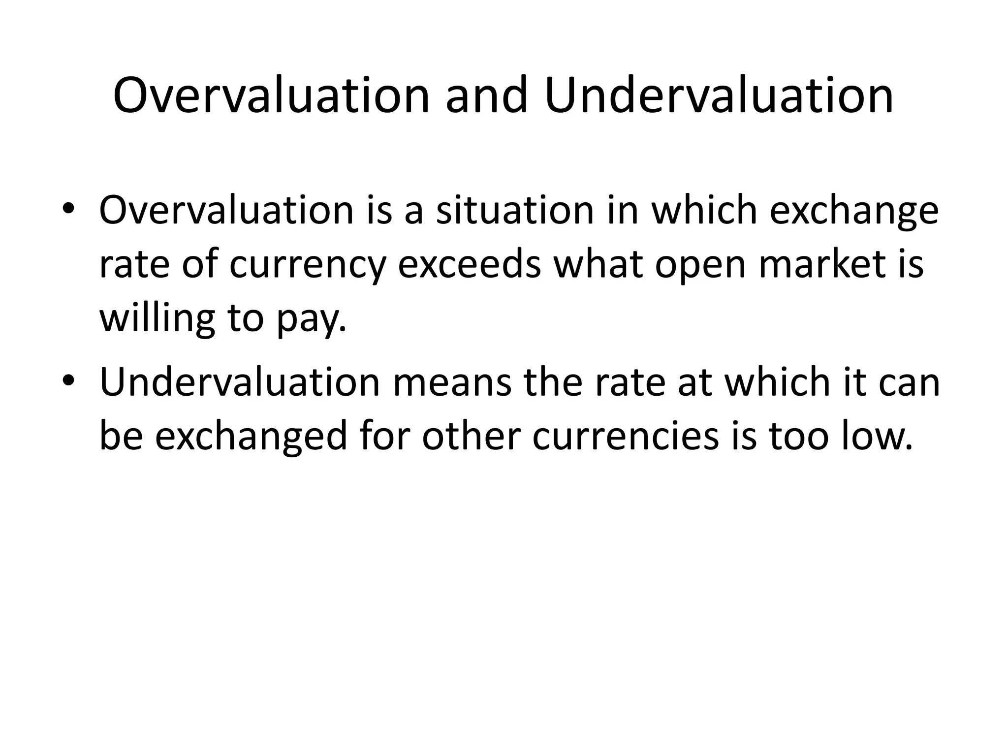Overvaluation and Undervaluation
• Overvaluation is a situation in which exchange
rate of currency exceeds what open market is
willing to pay.
• Undervaluation means the rate at which it can
be exchanged for other currencies is too low.
 