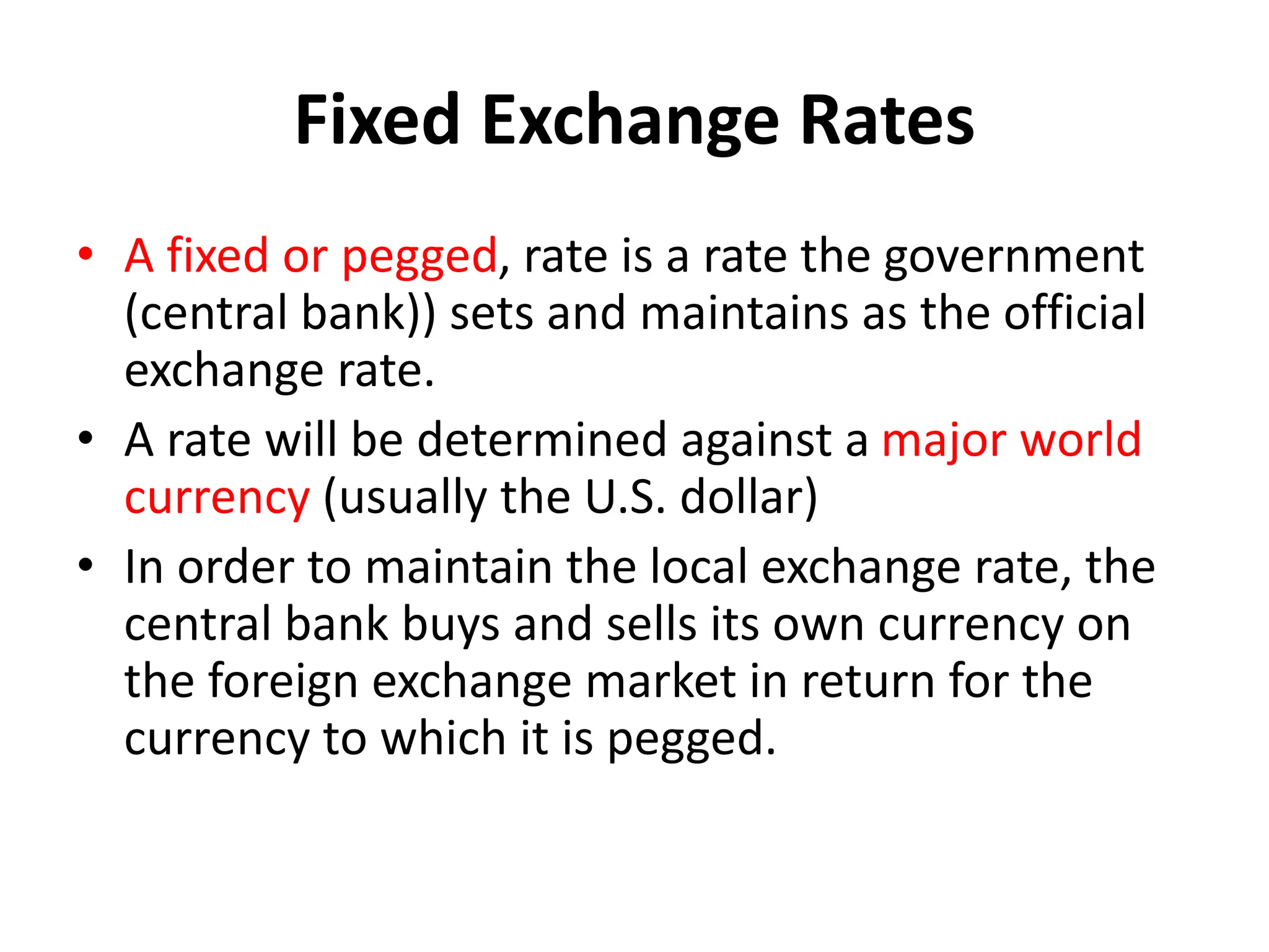 Fixed Exchange Rates
• A fixed or pegged, rate is a rate the government
(central bank)) sets and maintains as the official
exchange rate.
• A rate will be determined against a major world
currency (usually the U.S. dollar)
• In order to maintain the local exchange rate, the
central bank buys and sells its own currency on
the foreign exchange market in return for the
currency to which it is pegged.
 