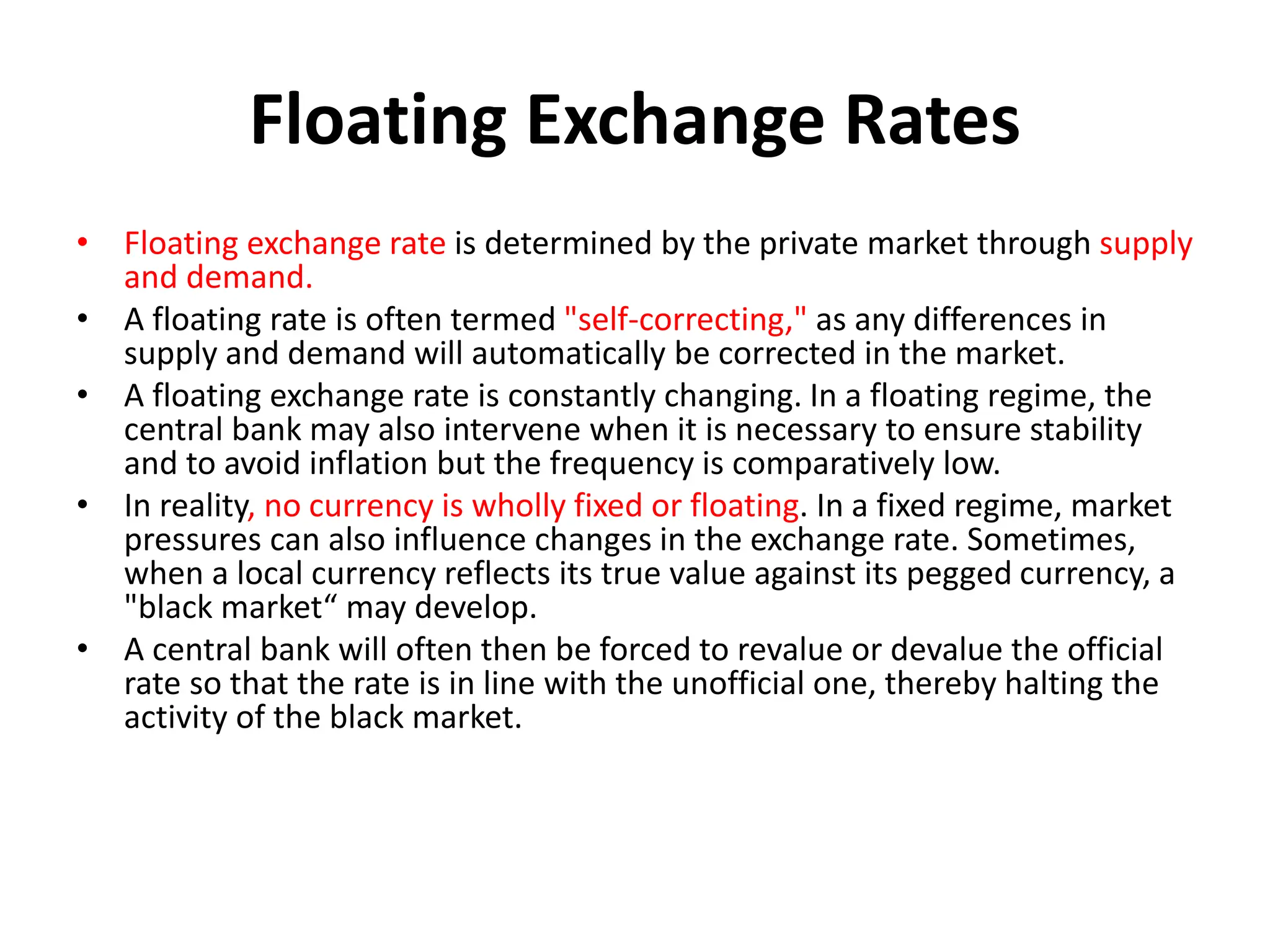 Floating Exchange Rates
• Floating exchange rate is determined by the private market through supply
and demand.
• A floating rate is often termed "self-correcting," as any differences in
supply and demand will automatically be corrected in the market.
• A floating exchange rate is constantly changing. In a floating regime, the
central bank may also intervene when it is necessary to ensure stability
and to avoid inflation but the frequency is comparatively low.
• In reality, no currency is wholly fixed or floating. In a fixed regime, market
pressures can also influence changes in the exchange rate. Sometimes,
when a local currency reflects its true value against its pegged currency, a
"black market“ may develop.
• A central bank will often then be forced to revalue or devalue the official
rate so that the rate is in line with the unofficial one, thereby halting the
activity of the black market.
 
