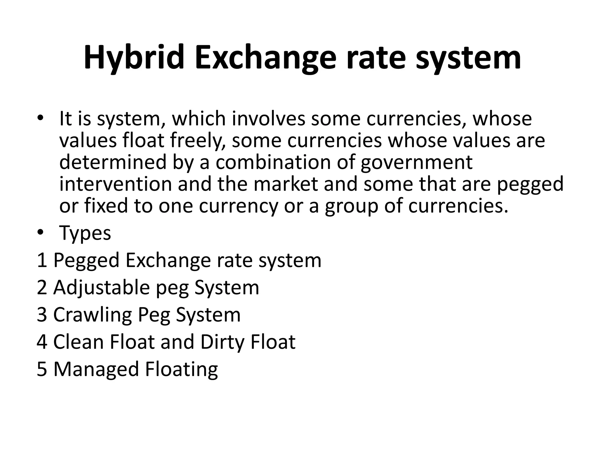 Hybrid Exchange rate system
• It is system, which involves some currencies, whose
values float freely, some currencies whose values are
determined by a combination of government
intervention and the market and some that are pegged
or fixed to one currency or a group of currencies.
• Types
1 Pegged Exchange rate system
2 Adjustable peg System
3 Crawling Peg System
4 Clean Float and Dirty Float
5 Managed Floating
 