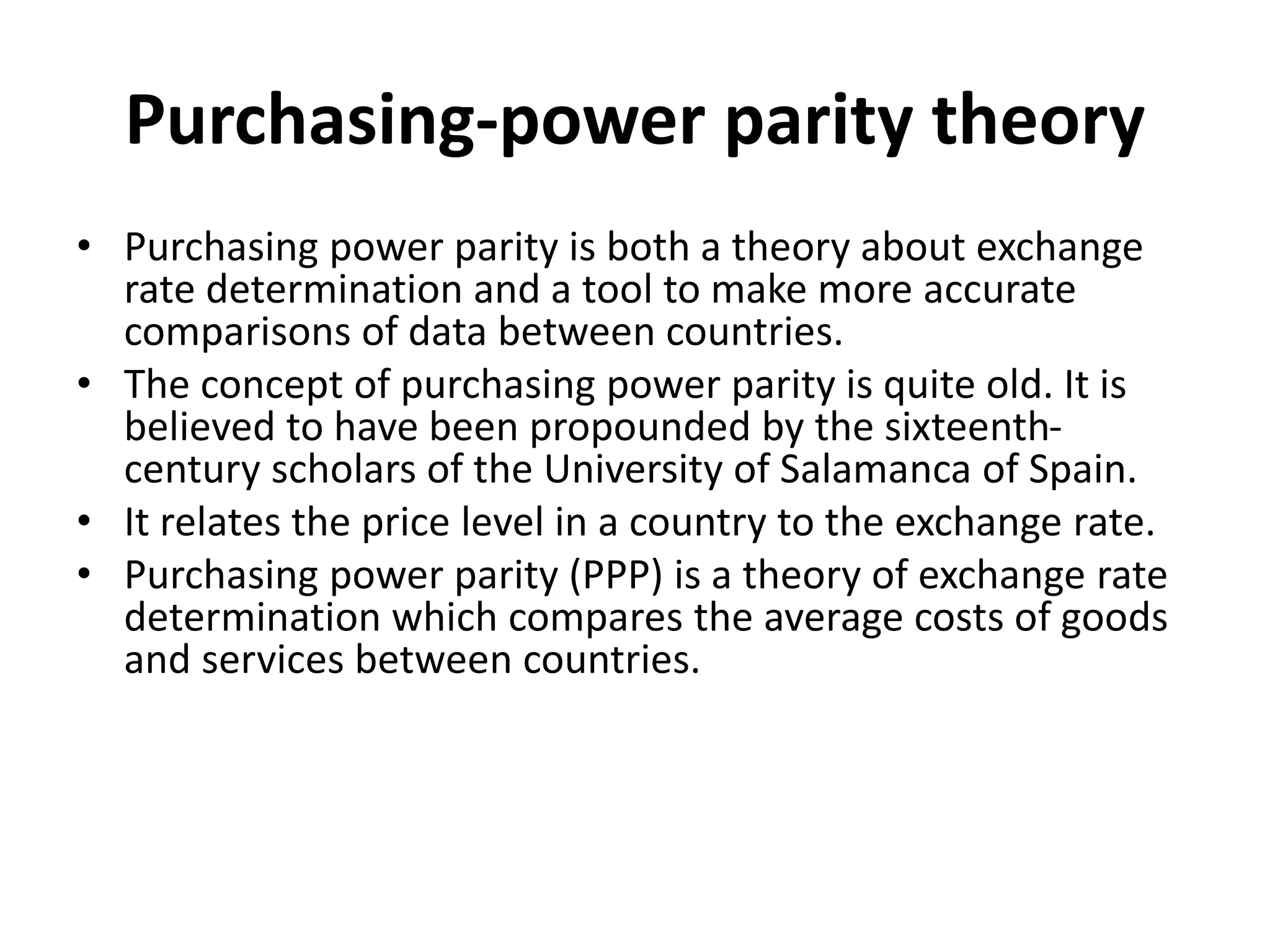 Purchasing-power parity theory
• Purchasing power parity is both a theory about exchange
rate determination and a tool to make more accurate
comparisons of data between countries.
• The concept of purchasing power parity is quite old. It is
believed to have been propounded by the sixteenth-
century scholars of the University of Salamanca of Spain.
• It relates the price level in a country to the exchange rate.
• Purchasing power parity (PPP) is a theory of exchange rate
determination which compares the average costs of goods
and services between countries.
 