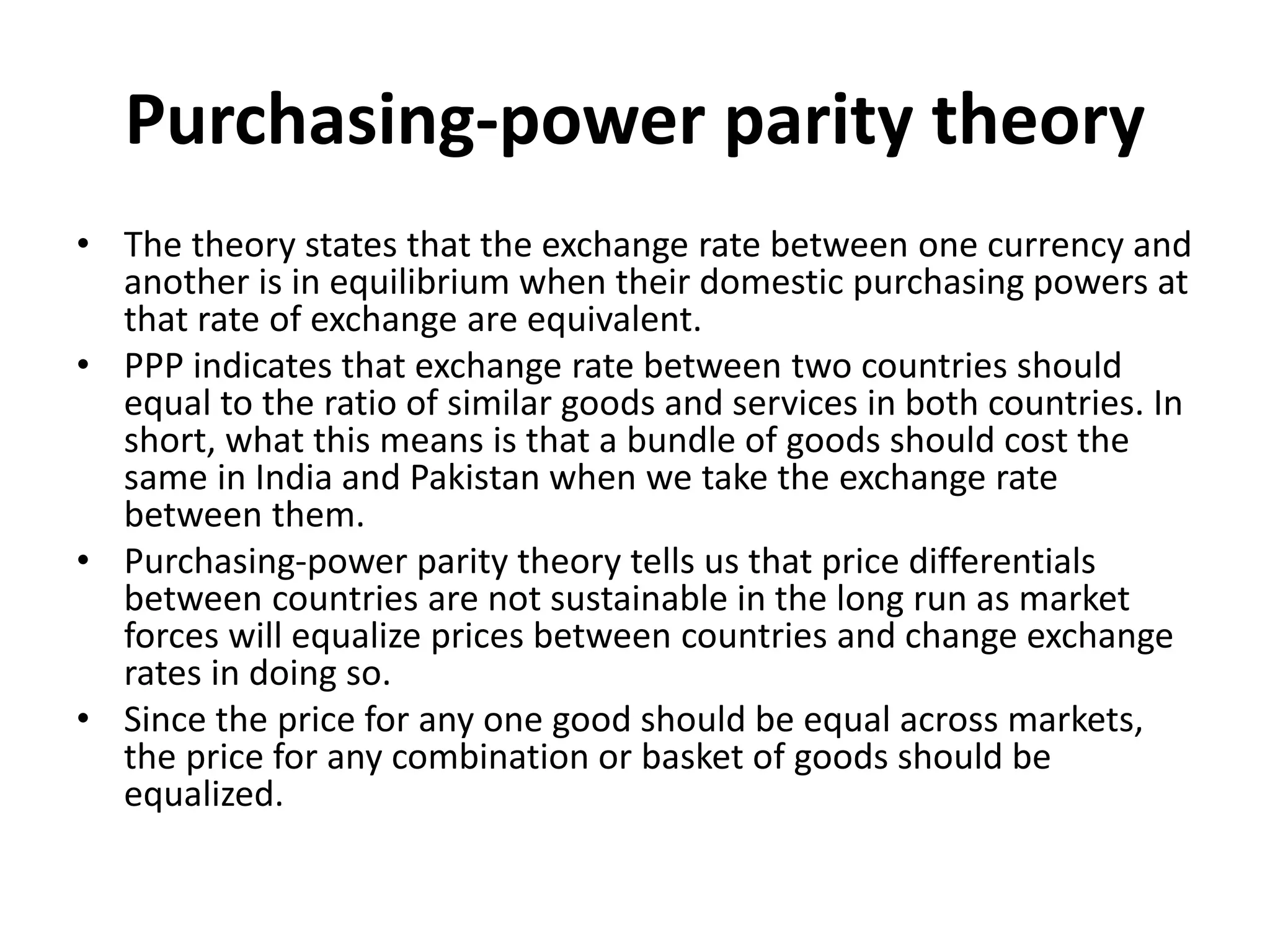 Purchasing-power parity theory
• The theory states that the exchange rate between one currency and
another is in equilibrium when their domestic purchasing powers at
that rate of exchange are equivalent.
• PPP indicates that exchange rate between two countries should
equal to the ratio of similar goods and services in both countries. In
short, what this means is that a bundle of goods should cost the
same in India and Pakistan when we take the exchange rate
between them.
• Purchasing-power parity theory tells us that price differentials
between countries are not sustainable in the long run as market
forces will equalize prices between countries and change exchange
rates in doing so.
• Since the price for any one good should be equal across markets,
the price for any combination or basket of goods should be
equalized.
 