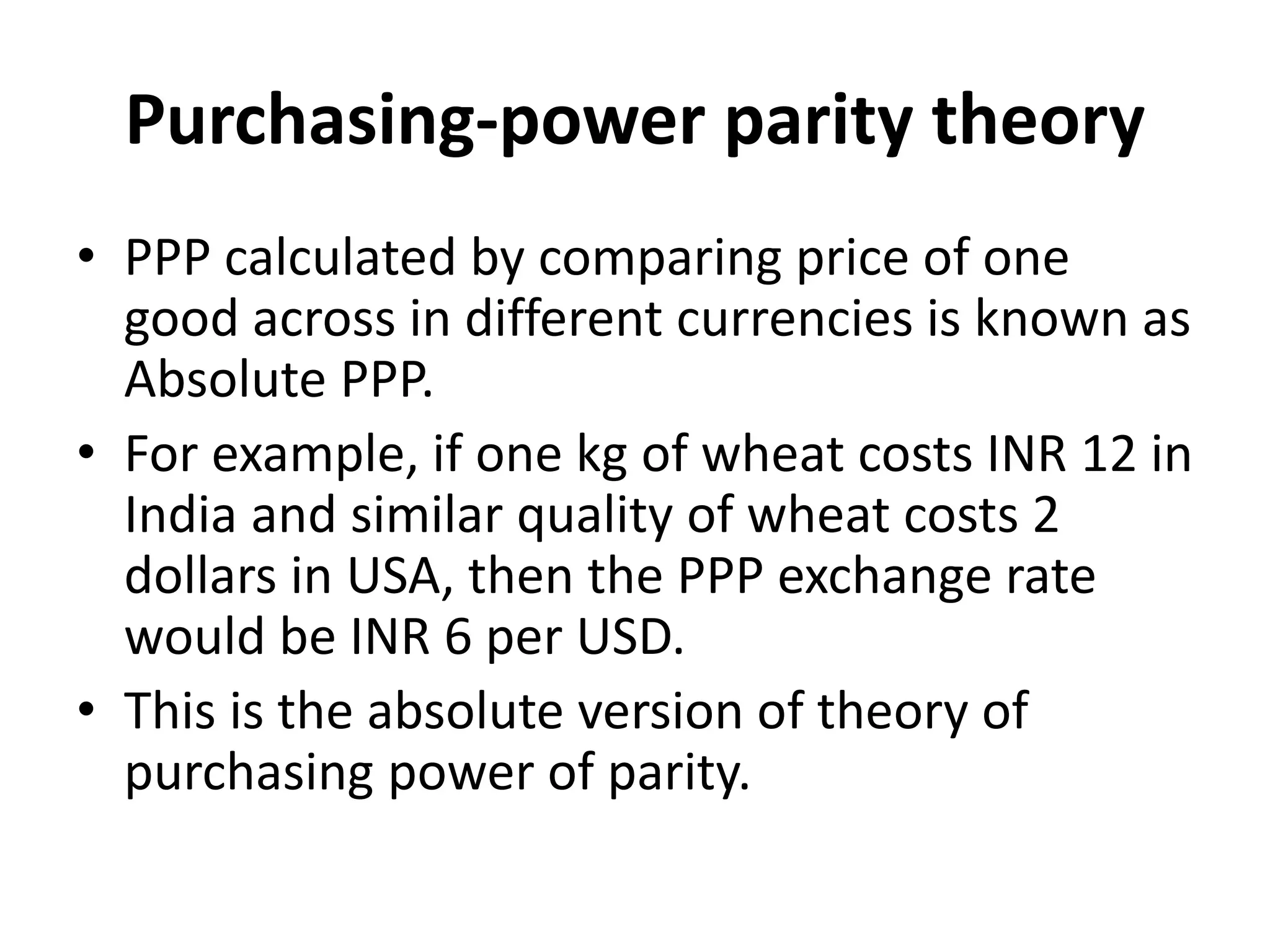 Purchasing-power parity theory
• PPP calculated by comparing price of one
good across in different currencies is known as
Absolute PPP.
• For example, if one kg of wheat costs INR 12 in
India and similar quality of wheat costs 2
dollars in USA, then the PPP exchange rate
would be INR 6 per USD.
• This is the absolute version of theory of
purchasing power of parity.
 
