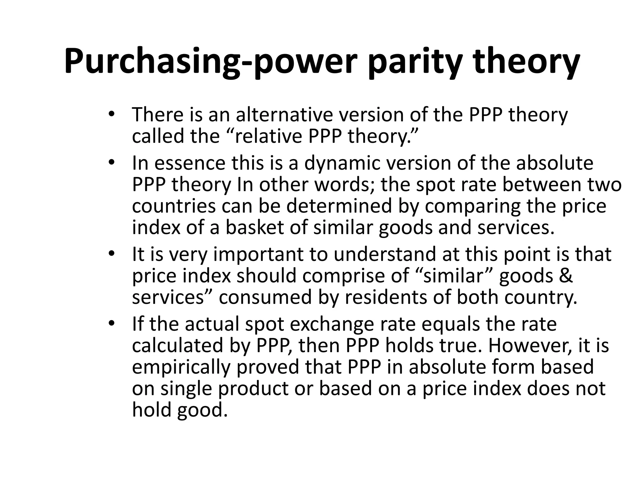 Purchasing-power parity theory
• There is an alternative version of the PPP theory
called the “relative PPP theory.”
• In essence this is a dynamic version of the absolute
PPP theory In other words; the spot rate between two
countries can be determined by comparing the price
index of a basket of similar goods and services.
• It is very important to understand at this point is that
price index should comprise of “similar” goods &
services” consumed by residents of both country.
• If the actual spot exchange rate equals the rate
calculated by PPP, then PPP holds true. However, it is
empirically proved that PPP in absolute form based
on single product or based on a price index does not
hold good.
 