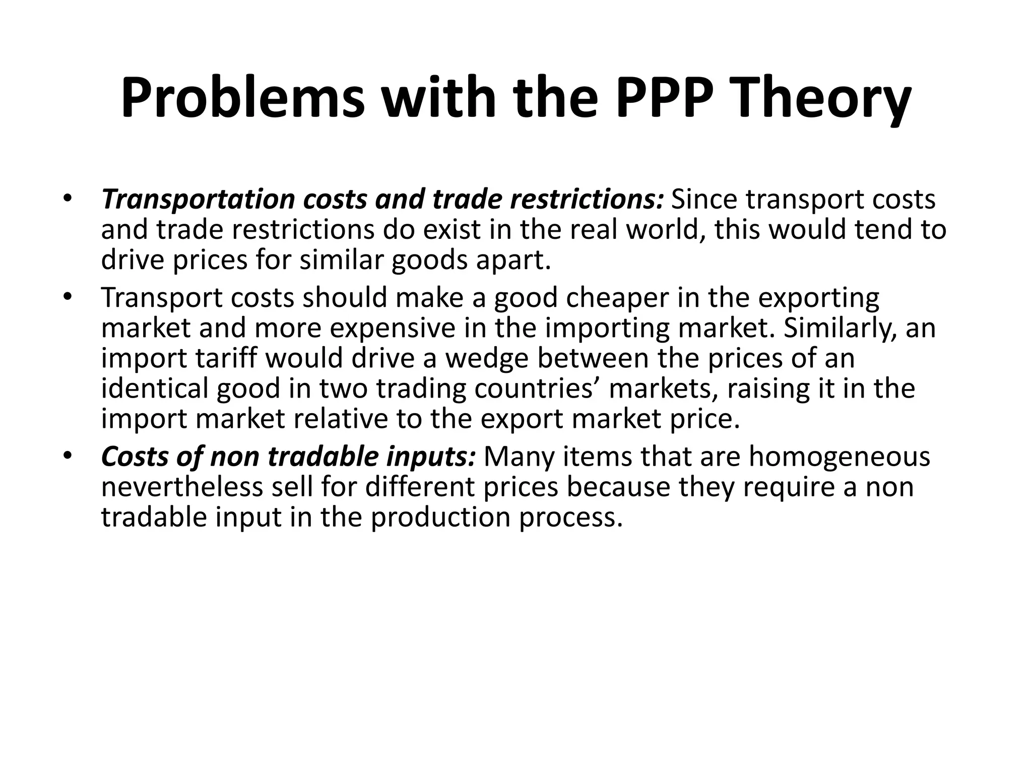 Problems with the PPP Theory
• Transportation costs and trade restrictions: Since transport costs
and trade restrictions do exist in the real world, this would tend to
drive prices for similar goods apart.
• Transport costs should make a good cheaper in the exporting
market and more expensive in the importing market. Similarly, an
import tariff would drive a wedge between the prices of an
identical good in two trading countries’ markets, raising it in the
import market relative to the export market price.
• Costs of non tradable inputs: Many items that are homogeneous
nevertheless sell for different prices because they require a non
tradable input in the production process.
 