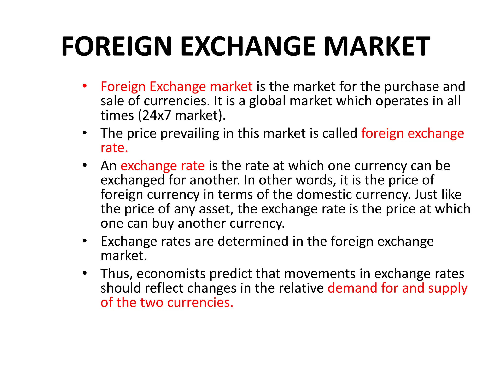 FOREIGN EXCHANGE MARKET
• Foreign Exchange market is the market for the purchase and
sale of currencies. It is a global market which operates in all
times (24x7 market).
• The price prevailing in this market is called foreign exchange
rate.
• An exchange rate is the rate at which one currency can be
exchanged for another. In other words, it is the price of
foreign currency in terms of the domestic currency. Just like
the price of any asset, the exchange rate is the price at which
one can buy another currency.
• Exchange rates are determined in the foreign exchange
market.
• Thus, economists predict that movements in exchange rates
should reflect changes in the relative demand for and supply
of the two currencies.
 