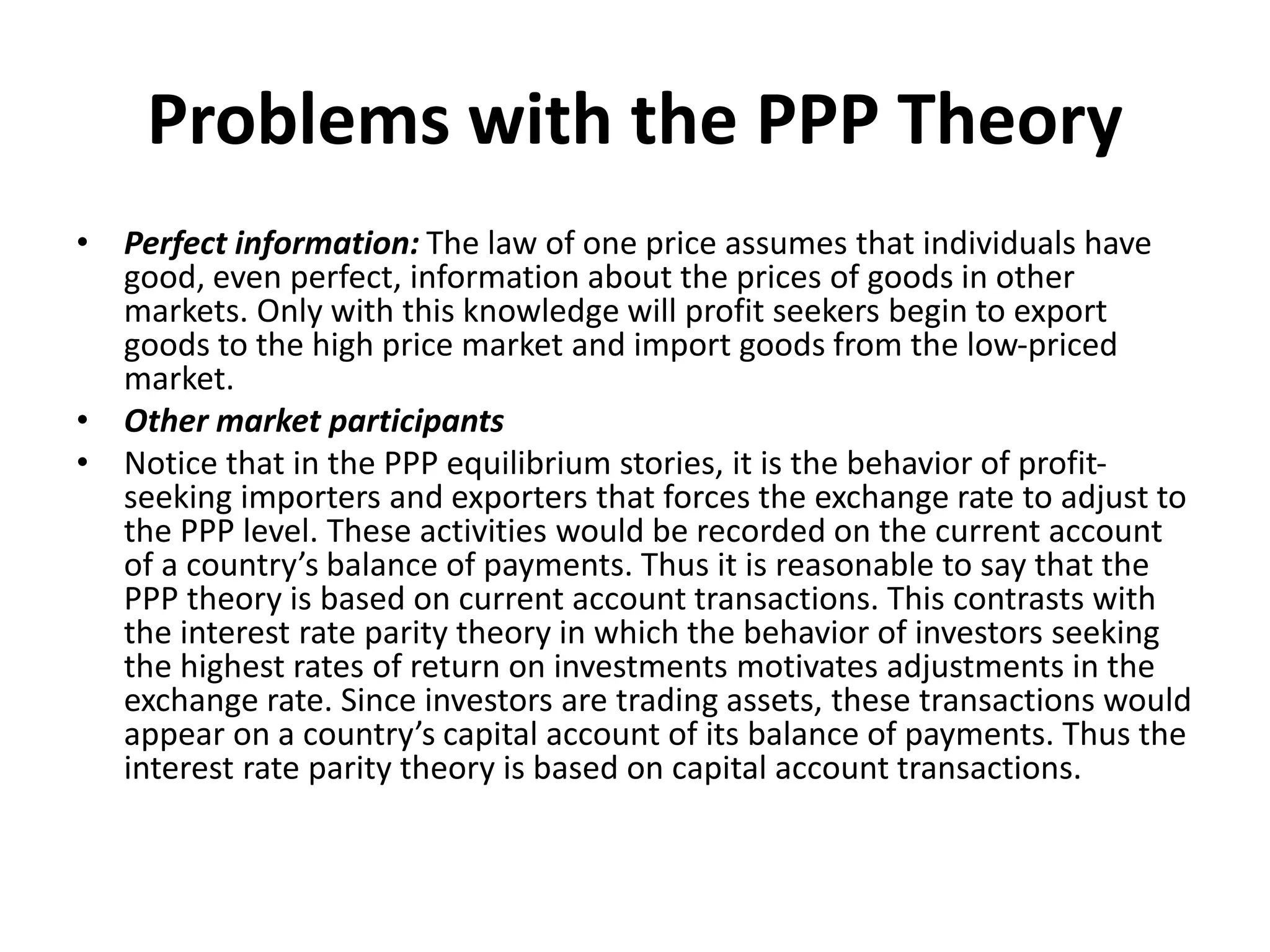 Problems with the PPP Theory
• Perfect information: The law of one price assumes that individuals have
good, even perfect, information about the prices of goods in other
markets. Only with this knowledge will profit seekers begin to export
goods to the high price market and import goods from the low-priced
market.
• Other market participants
• Notice that in the PPP equilibrium stories, it is the behavior of profit-
seeking importers and exporters that forces the exchange rate to adjust to
the PPP level. These activities would be recorded on the current account
of a country’s balance of payments. Thus it is reasonable to say that the
PPP theory is based on current account transactions. This contrasts with
the interest rate parity theory in which the behavior of investors seeking
the highest rates of return on investments motivates adjustments in the
exchange rate. Since investors are trading assets, these transactions would
appear on a country’s capital account of its balance of payments. Thus the
interest rate parity theory is based on capital account transactions.
 