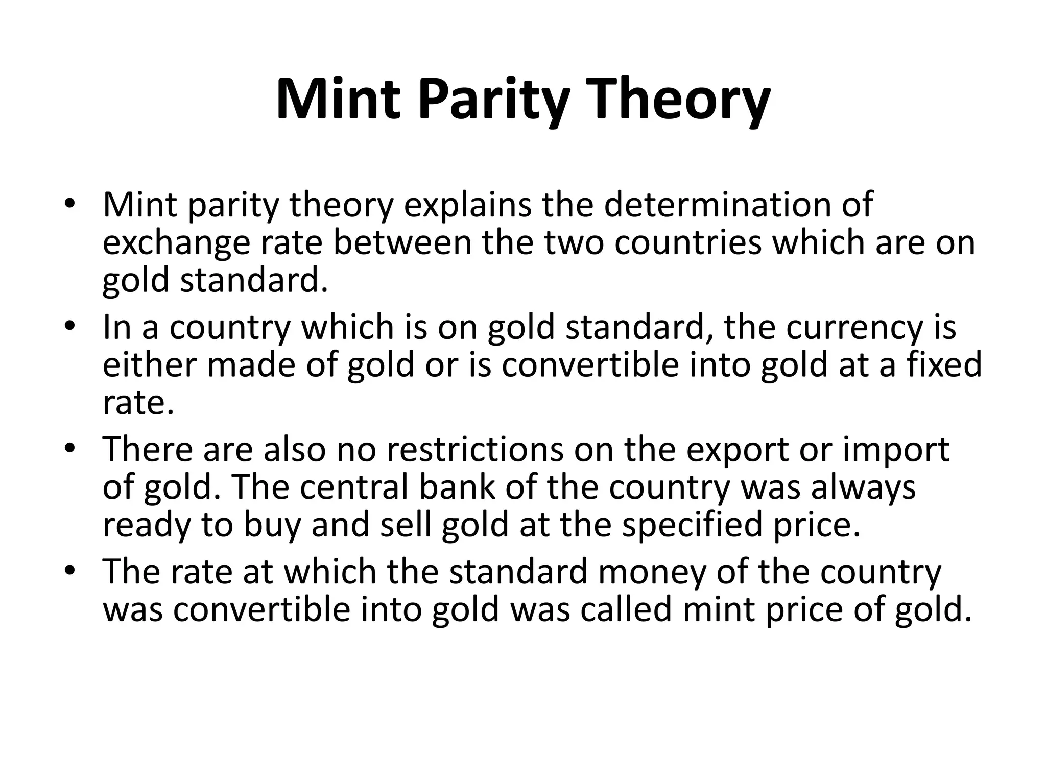 Mint Parity Theory
• Mint parity theory explains the determination of
exchange rate between the two countries which are on
gold standard.
• In a country which is on gold standard, the currency is
either made of gold or is convertible into gold at a fixed
rate.
• There are also no restrictions on the export or import
of gold. The central bank of the country was always
ready to buy and sell gold at the specified price.
• The rate at which the standard money of the country
was convertible into gold was called mint price of gold.
 