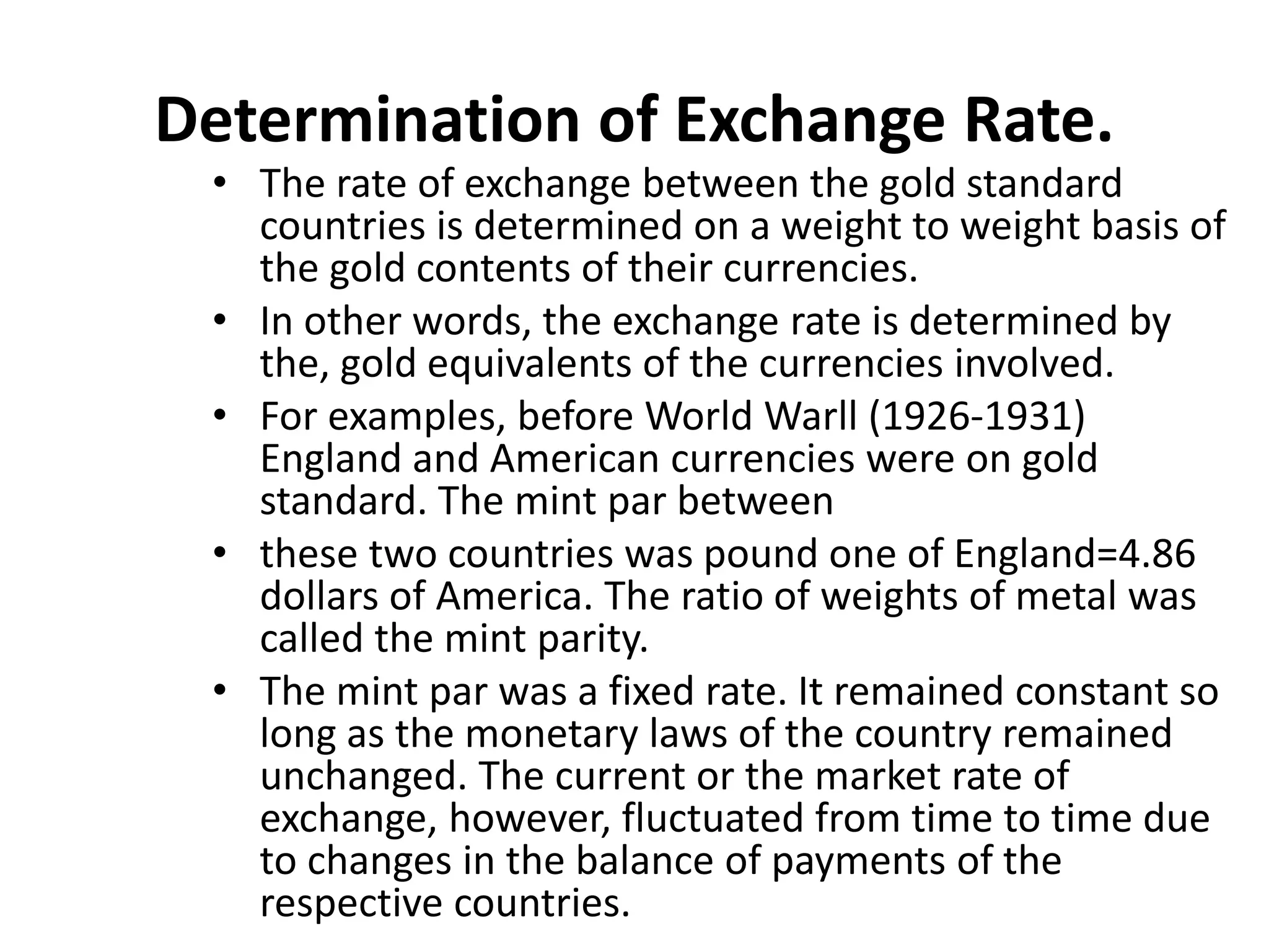 Determination of Exchange Rate.
• The rate of exchange between the gold standard
countries is determined on a weight to weight basis of
the gold contents of their currencies.
• In other words, the exchange rate is determined by
the, gold equivalents of the currencies involved.
• For examples, before World Warll (1926-1931)
England and American currencies were on gold
standard. The mint par between
• these two countries was pound one of England=4.86
dollars of America. The ratio of weights of metal was
called the mint parity.
• The mint par was a fixed rate. It remained constant so
long as the monetary laws of the country remained
unchanged. The current or the market rate of
exchange, however, fluctuated from time to time due
to changes in the balance of payments of the
respective countries.
 