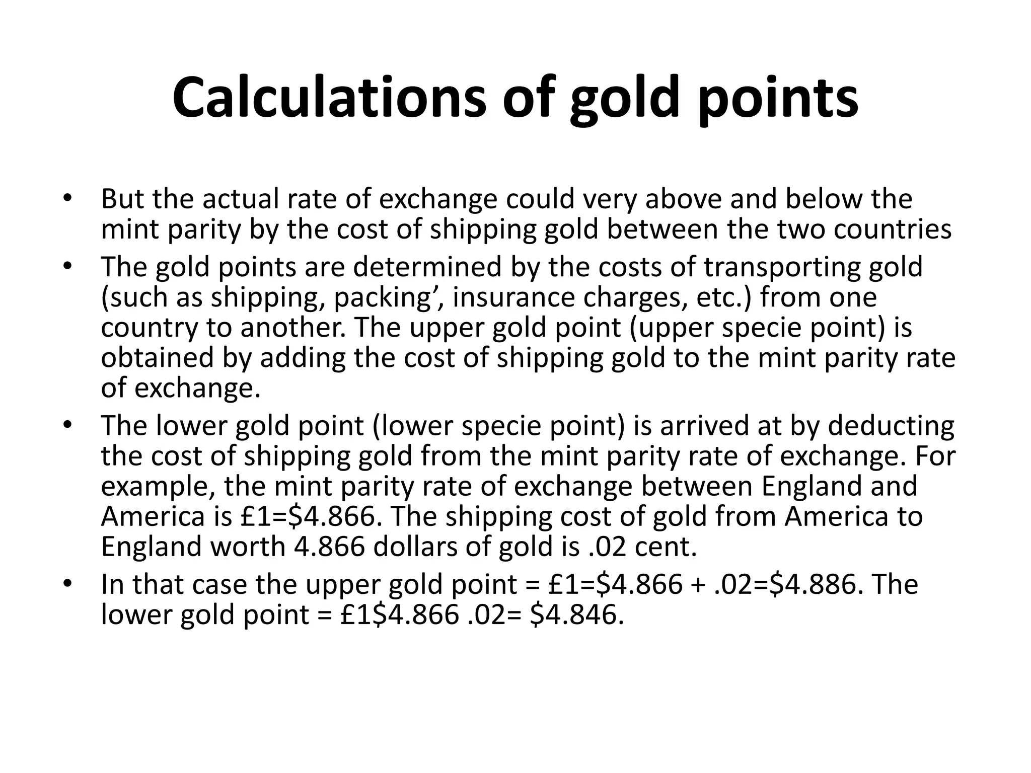 Calculations of gold points
• But the actual rate of exchange could very above and below the
mint parity by the cost of shipping gold between the two countries
• The gold points are determined by the costs of transporting gold
(such as shipping, packing’, insurance charges, etc.) from one
country to another. The upper gold point (upper specie point) is
obtained by adding the cost of shipping gold to the mint parity rate
of exchange.
• The lower gold point (lower specie point) is arrived at by deducting
the cost of shipping gold from the mint parity rate of exchange. For
example, the mint parity rate of exchange between England and
America is £1=$4.866. The shipping cost of gold from America to
England worth 4.866 dollars of gold is .02 cent.
• In that case the upper gold point = £1=$4.866 + .02=$4.886. The
lower gold point = £1$4.866 .02= $4.846.
 