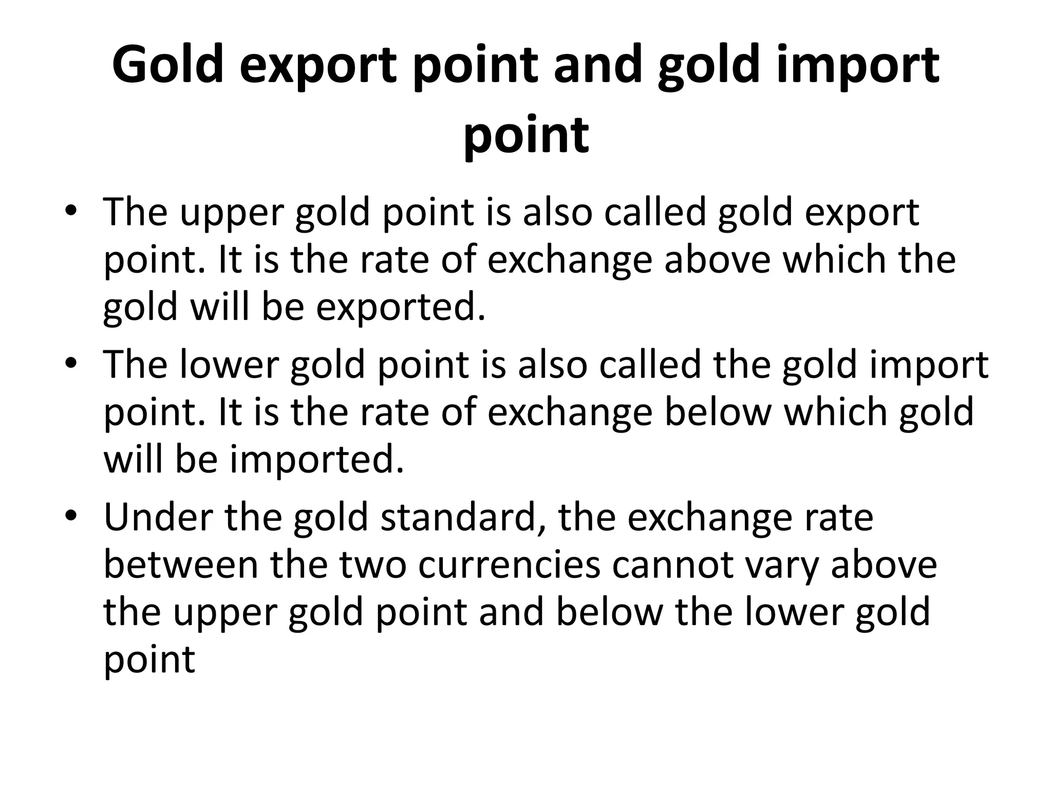 Gold export point and gold import
point
• The upper gold point is also called gold export
point. It is the rate of exchange above which the
gold will be exported.
• The lower gold point is also called the gold import
point. It is the rate of exchange below which gold
will be imported.
• Under the gold standard, the exchange rate
between the two currencies cannot vary above
the upper gold point and below the lower gold
point
 