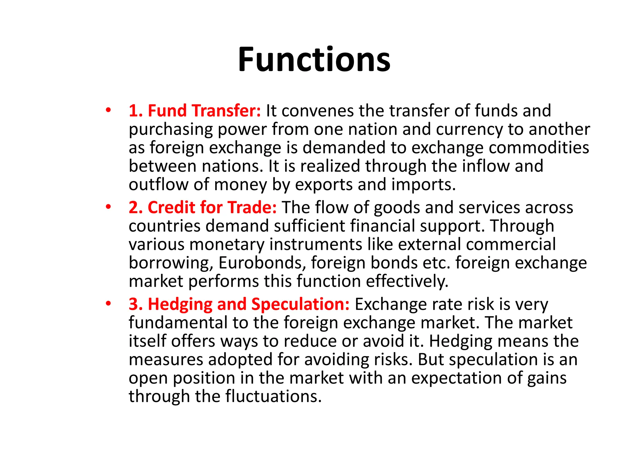 Functions
• 1. Fund Transfer: It convenes the transfer of funds and
purchasing power from one nation and currency to another
as foreign exchange is demanded to exchange commodities
between nations. It is realized through the inflow and
outflow of money by exports and imports.
• 2. Credit for Trade: The flow of goods and services across
countries demand sufficient financial support. Through
various monetary instruments like external commercial
borrowing, Eurobonds, foreign bonds etc. foreign exchange
market performs this function effectively.
• 3. Hedging and Speculation: Exchange rate risk is very
fundamental to the foreign exchange market. The market
itself offers ways to reduce or avoid it. Hedging means the
measures adopted for avoiding risks. But speculation is an
open position in the market with an expectation of gains
through the fluctuations.
 