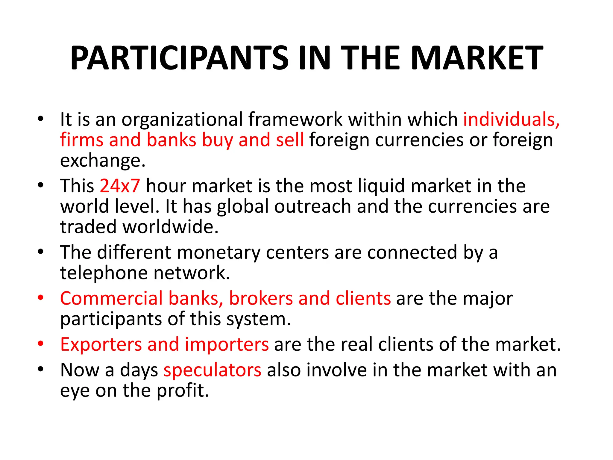PARTICIPANTS IN THE MARKET
• It is an organizational framework within which individuals,
firms and banks buy and sell foreign currencies or foreign
exchange.
• This 24x7 hour market is the most liquid market in the
world level. It has global outreach and the currencies are
traded worldwide.
• The different monetary centers are connected by a
telephone network.
• Commercial banks, brokers and clients are the major
participants of this system.
• Exporters and importers are the real clients of the market.
• Now a days speculators also involve in the market with an
eye on the profit.
 