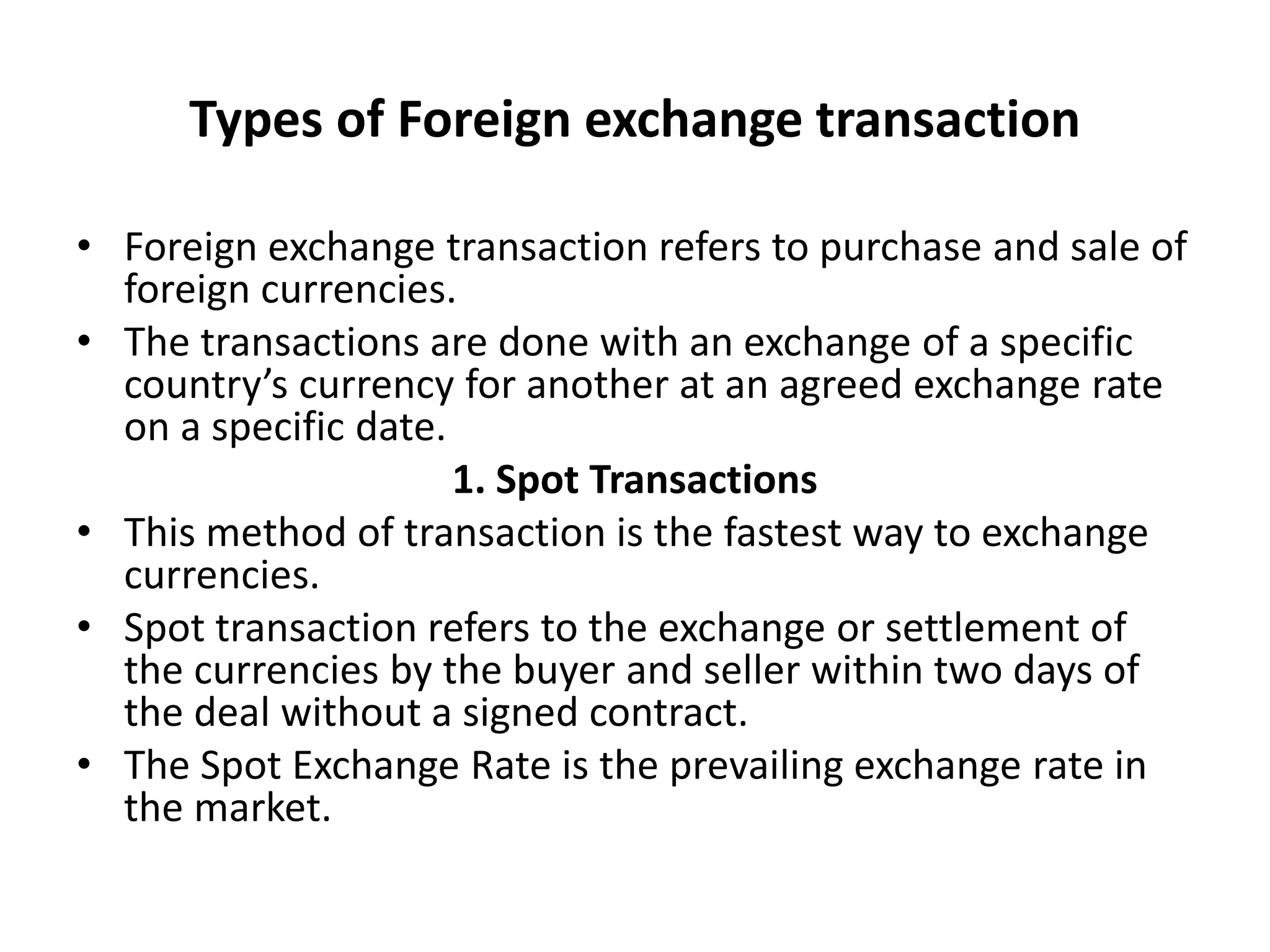 Types of Foreign exchange transaction
• Foreign exchange transaction refers to purchase and sale of
foreign currencies.
• The transactions are done with an exchange of a specific
country’s currency for another at an agreed exchange rate
on a specific date.
1. Spot Transactions
• This method of transaction is the fastest way to exchange
currencies.
• Spot transaction refers to the exchange or settlement of
the currencies by the buyer and seller within two days of
the deal without a signed contract.
• The Spot Exchange Rate is the prevailing exchange rate in
the market.
 