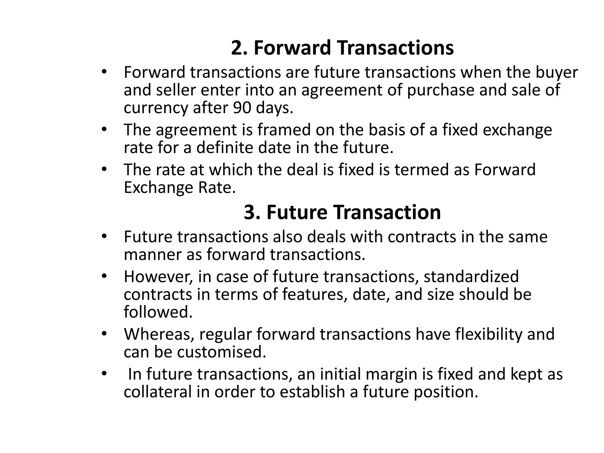 2. Forward Transactions
• Forward transactions are future transactions when the buyer
and seller enter into an agreement of purchase and sale of
currency after 90 days.
• The agreement is framed on the basis of a fixed exchange
rate for a definite date in the future.
• The rate at which the deal is fixed is termed as Forward
Exchange Rate.
3. Future Transaction
• Future transactions also deals with contracts in the same
manner as forward transactions.
• However, in case of future transactions, standardized
contracts in terms of features, date, and size should be
followed.
• Whereas, regular forward transactions have flexibility and
can be customised.
• In future transactions, an initial margin is fixed and kept as
collateral in order to establish a future position.
 