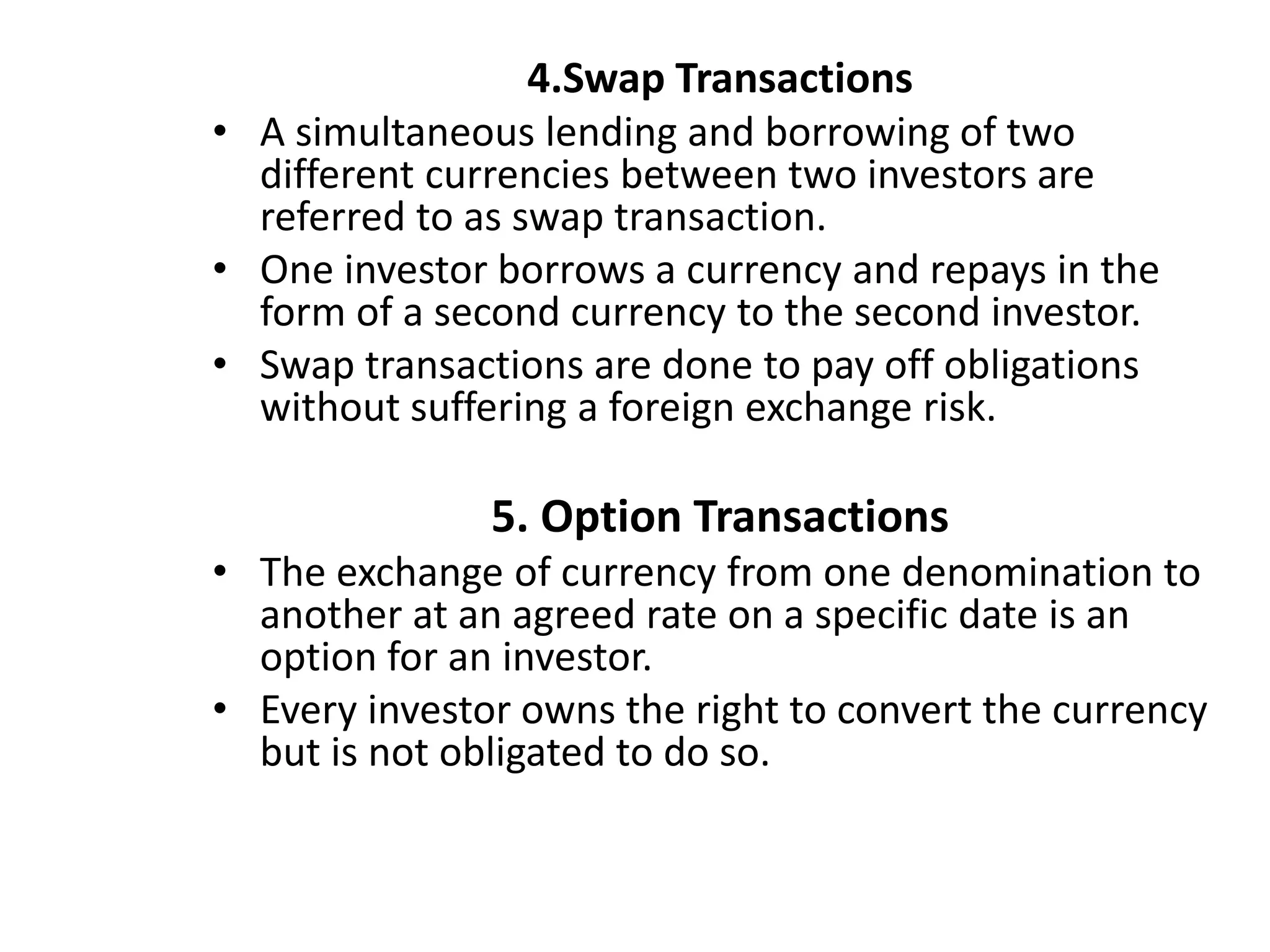 4.Swap Transactions
• A simultaneous lending and borrowing of two
different currencies between two investors are
referred to as swap transaction.
• One investor borrows a currency and repays in the
form of a second currency to the second investor.
• Swap transactions are done to pay off obligations
without suffering a foreign exchange risk.
5. Option Transactions
• The exchange of currency from one denomination to
another at an agreed rate on a specific date is an
option for an investor.
• Every investor owns the right to convert the currency
but is not obligated to do so.
 