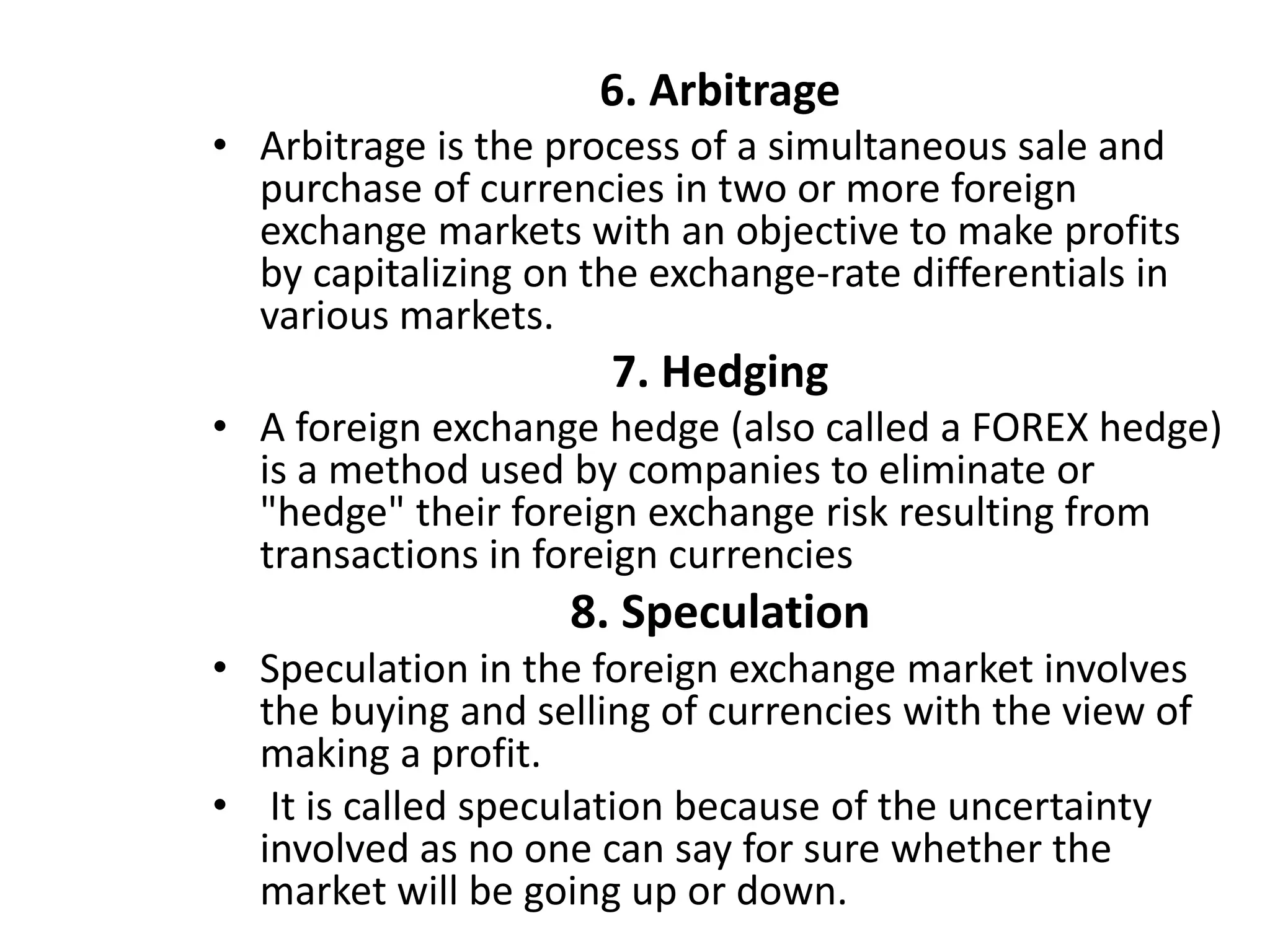 6. Arbitrage
• Arbitrage is the process of a simultaneous sale and
purchase of currencies in two or more foreign
exchange markets with an objective to make profits
by capitalizing on the exchange-rate differentials in
various markets.
7. Hedging
• A foreign exchange hedge (also called a FOREX hedge)
is a method used by companies to eliminate or
"hedge" their foreign exchange risk resulting from
transactions in foreign currencies
8. Speculation
• Speculation in the foreign exchange market involves
the buying and selling of currencies with the view of
making a profit.
• It is called speculation because of the uncertainty
involved as no one can say for sure whether the
market will be going up or down.
 