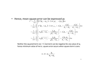• Hence, mean square error can be expressed as
  


 

dAAAAe ssdssdnnss
222
2
2
1
 














































d
A
A
A
A
d
AA
AAAA
ssd
ssd
ssd
nnss
nnss
ssd
nnss
ssd
ssdssdnnss
22
2
2
2222
22
2
1
2
2
1
Neither the squared term nor the last term can be negative for any value of w,
hence minimum value of mean square error occurs when square term is zero.
nnss
ss
dAA




10










 
 





dAA
nnss
ssd
nnss
nnss
2






















 






d
AA
A
nnss
nnssd
nnss
ssd
nnss
2
2
2
1
 