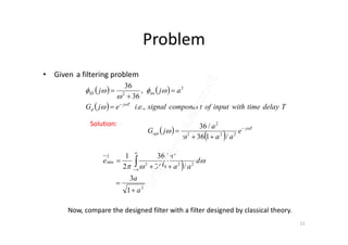 Problem
• Given a filtering problem
   
  TdelaytimewithinputofcomponentsignaleiejG
ajj
Tj
d
nnSS
.,.
,
36
36 2
2










a2
/36Solution:
Now, compare the designed filter with a filter designed by classical theory.
11
 
 
Tj
opt e
aa
a
jG 

 

 222
2
/136
/36Solution:
 
2
222
2
2
min
1
3
/136
/36
2
1
a
a
d
aa
a
e



 




 
