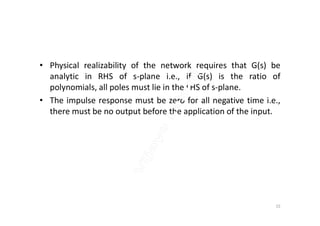 • Physical realizability of the network requires that G(s) be
analytic in RHS of s-plane i.e., if G(s) is the ratio of
polynomials, all poles must lie in the LHS of s-plane.
• The impulse response must be zero for all negative time i.e.,
there must be no output before the application of the input.there must be no output before the application of the input.
15
 