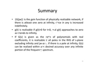 Summary
• |G(jw)| is the gain function of physically realizable network, if
there is atleast one zero at infinity, since in any is increased
indefinitely.
• g(t) is realizable if g(t)=0 for t<0, and g(t) approaches to zero
as t tends to infinity.as t tends to infinity.
• If G(s) is given as the ratio of polynomials with real
coefficients, it is realizable if all poles in the RHS of s-plane
excluding infinity and jw-axis. If there is a pole at infinity, G(s)
can be realized within any desired accuracy over any infinite
portion of the frequency spectrum.
16
 