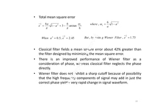 • Total mean square error
• Classical filter fields a mean square error about 42% greater than
the filter designed by minimizing the mean square error.
6
arctan
6
31
6 22
c
a
a
e



73.1,sin,
2
eFilterWienergubyBut
2
1
6
, a
a
where c 
45.2,5.0
22
 eaWhen
the filter designed by minimizing the mean square error.
• There is an improved performance of Wiener filter as a
consideration of phase, whereas classical filter neglects the phase
directly.
• Wiener filter does not exhibit a sharp cutoff because of possibility
that the high frequency components of signal may add in just the
correct phase yield a very rapid change in signal waveform.
19
 