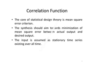 Correlation Function
• The core of statistical design theory is mean square
error criterion.
• The synthesis should aim towards minimization of
mean square error between actual output andmean square error between actual output and
desired output.
• The input is assumed as stationary time series
existing over all time.
2
 